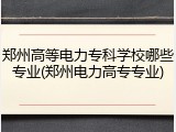 郑州高等电力专科学校哪些专业(郑州电力高专专业)