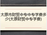 太原市财贸中专中专学费多少(太原财贸中专学费)