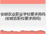 安顺农业职业学校要求高吗(安顺农职校要求高吗)