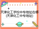 天津化工学校中专地址在哪(天津化工中专地址)