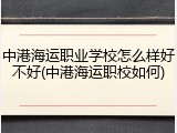 中港海运职业学校怎么样好不好(中港海运职校如何)