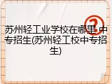 苏州轻工业学校在哪里 中专招生(苏州轻工校中专招生)