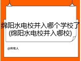 绵阳水电校并入哪个学校了(绵阳水电校并入哪校)
