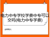 电力中专学校学费中专可以交吗(电力中专学费)