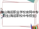 唐山海运职业学校官网中专招生(海运职校中专招生)