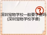 深圳宠物学校一般要学费吗(深圳宠物学校学费)