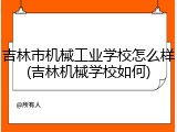 吉林市机械工业学校怎么样(吉林机械学校如何)