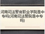 河南司法警官职业学院是中专吗(河南司法警院是中专吗)