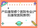产后康复哪个医院专业(产后康复医院推荐)
