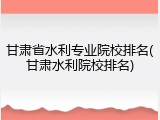 甘肃省水利专业院校排名(甘肃水利院校排名)