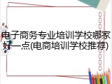电子商务专业培训学校哪家好一点(电商培训学校推荐)