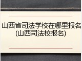 山西省司法学校在哪里报名(山西司法校报名)