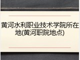 黄河水利职业技术学院所在地(黄河职院地点)