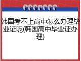 韩国考不上高中怎么办理毕业证呢(韩国高中毕业证办理)