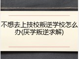 不想去上技校叛逆学校怎么办(厌学叛逆求解)