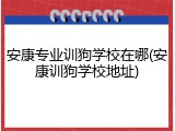 安康专业训狗学校在哪(安康训狗学校地址)