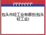 包头市轻工业有哪些(包头轻工业)