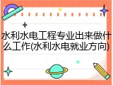 水利水电工程专业出来做什么工作(水利水电就业方向)