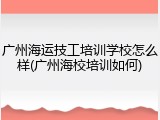 广州海运技工培训学校怎么样(广州海校培训如何)