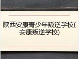 陕西安康青少年叛逆学校(安康叛逆学校)