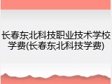 长春东北科技职业技术学校学费(长春东北科技学费)