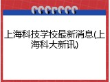 上海科技学校最新消息(上海科大新讯)