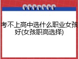 考不上高中选什么职业女孩好(女孩职高选择)