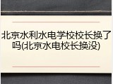 北京水利水电学校校长换了吗(北京水电校长换没)