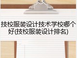 技校服装设计技术学校哪个好(技校服装设计排名)