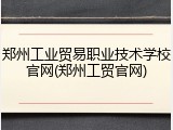郑州工业贸易职业技术学校官网(郑州工贸官网)