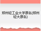 郑州轻工业大学原名(郑州轻大原名)