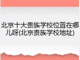 北京十大贵族学校位置在哪儿呀(北京贵族学校地址)