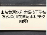 山东黄河水利高级技工学校怎么样(山东黄河水利技校如何)