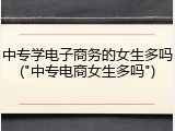 中专学电子商务的女生多吗("中专电商女生多吗")