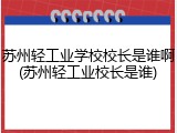 苏州轻工业学校校长是谁啊(苏州轻工业校长是谁)