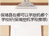 保靖县在哪可以学挖机哪个学校好(保靖挖机学校推荐)