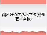 潮州好点的艺术学校(潮州艺术名校)