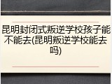 昆明封闭式叛逆学校孩子能不能去(昆明叛逆学校能去吗)