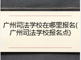广州司法学校在哪里报名(广州司法学校报名点)