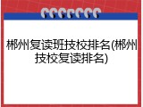 郴州复读班技校排名(郴州技校复读排名)