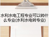 水利水电工程专业可以转什么专业(水利水电转专业)