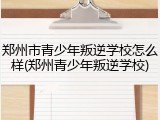 郑州市青少年叛逆学校怎么样(郑州青少年叛逆学校)