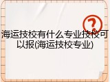 海运技校有什么专业技校可以报(海运技校专业)