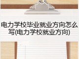 电力学校毕业就业方向怎么写(电力学校就业方向)