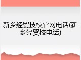 新乡经贸技校官网电话(新乡经贸校电话)