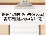 贵阳石油技校中专怎么样(贵阳石油技校中专如何)