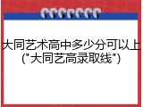 大同艺术高中多少分可以上("大同艺高录取线")