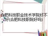 合肥科技职业技术学院好不好(合肥科技职院好吗)
