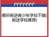 哪所叛逆青少年学校不错(叛逆学校推荐)
