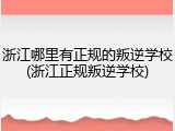 浙江哪里有正规的叛逆学校(浙江正规叛逆学校)